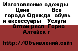 Изготовление одежды. › Цена ­ 1 000 - Все города Одежда, обувь и аксессуары » Услуги   . Алтай респ.,Горно-Алтайск г.